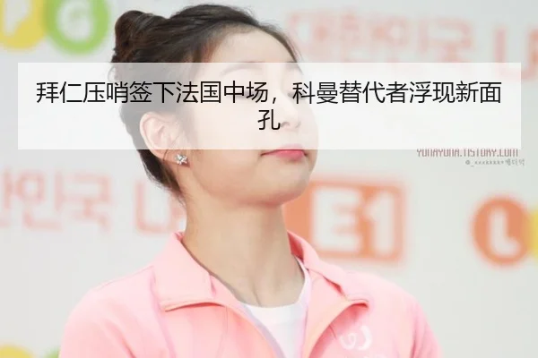 拜仁压哨签下法国中场，科曼替代者浮现新面孔